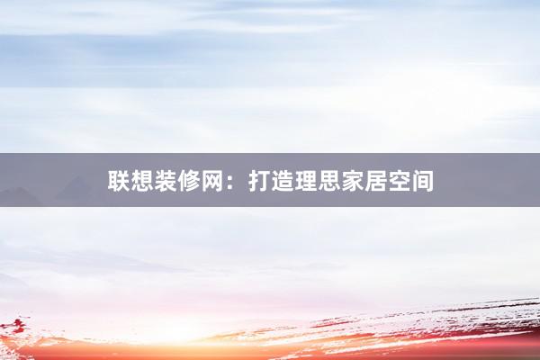 联想装修网：打造理思家居空间